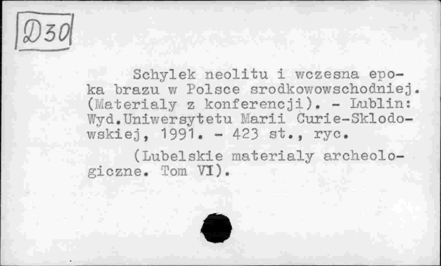 ﻿Schylek neolitu і wczesna epo-ka brazu w Polsce srodkowowschodniej. (Materialy z konferencjі). - Lublin: Wyd.Uniwersytetu Marii Curie-Sklodo-wskiej, 1991. - 423 si., ryc.
(Lubelskie materialy archeolo-giczne. Tom VI).